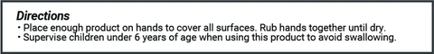 Directions * Place enough product on hands to cover all surfaces. Rub hands together until dry. * Supervise children under 6 years of age when using this product to avoid swallowing.